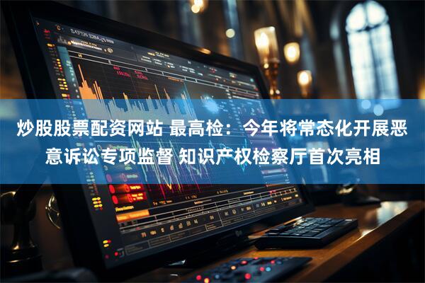 炒股股票配资网站 最高检：今年将常态化开展恶意诉讼专项监督 知识产权检察厅首次亮相