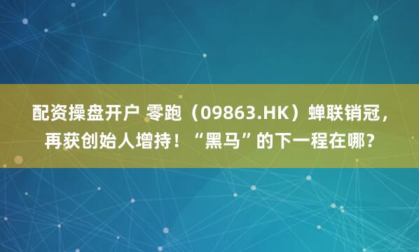 配资操盘开户 零跑（09863.HK）蝉联销冠，再获创始人增持！“黑马”的下一程在哪？