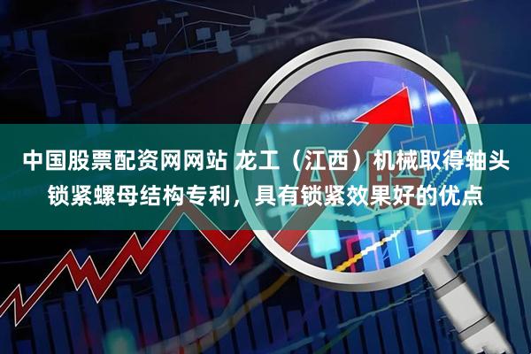 中国股票配资网网站 龙工（江西）机械取得轴头锁紧螺母结构专利，具有锁紧效果好的优点