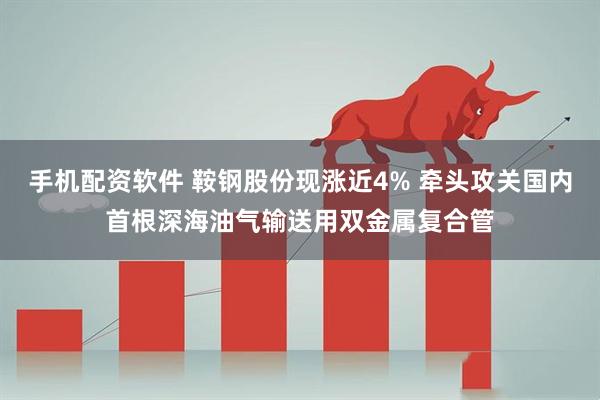 手机配资软件 鞍钢股份现涨近4% 牵头攻关国内首根深海油气输送用双金属复合管