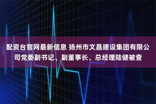 配资台官网最新信息 扬州市文昌建设集团有限公司党委副书记、副董事长、总经理陆健被查