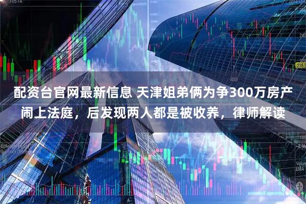 配资台官网最新信息 天津姐弟俩为争300万房产闹上法庭，后发现两人都是被收养，律师解读