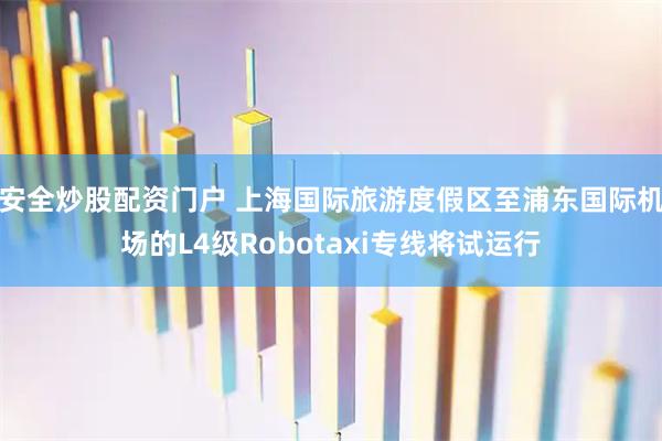 安全炒股配资门户 上海国际旅游度假区至浦东国际机场的L4级Robotaxi专线将试运行