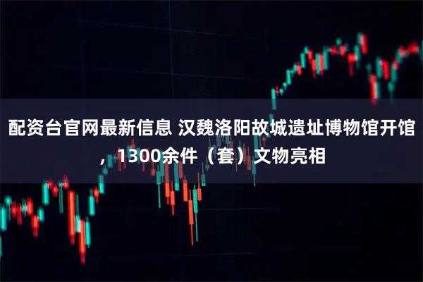 配资台官网最新信息 汉魏洛阳故城遗址博物馆开馆，1300余件（套）文物亮相