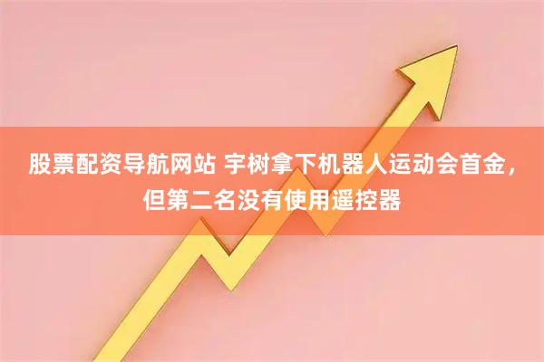 股票配资导航网站 宇树拿下机器人运动会首金，但第二名没有使用遥控器