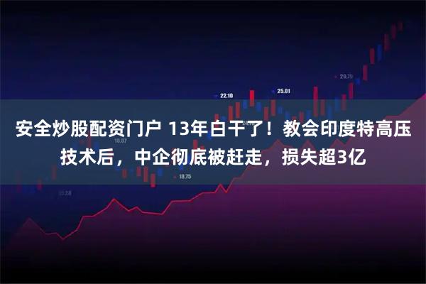 安全炒股配资门户 13年白干了！教会印度特高压技术后，中企彻底被赶走，损失超3亿