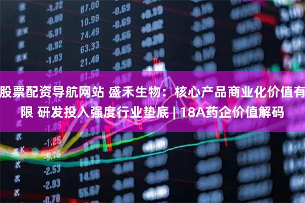 股票配资导航网站 盛禾生物：核心产品商业化价值有限 研发投入强度行业垫底 | 18A药企价值解码