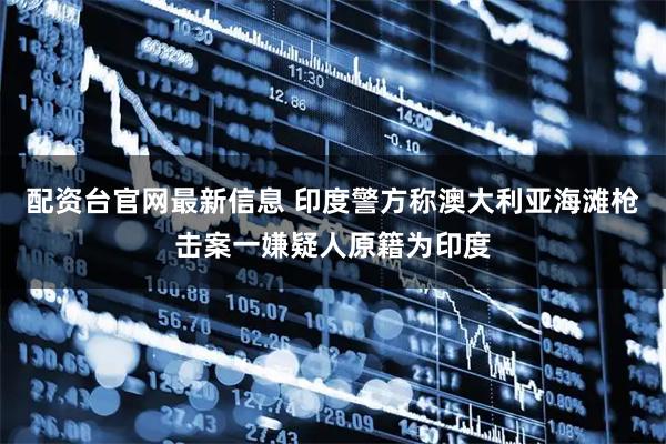 配资台官网最新信息 印度警方称澳大利亚海滩枪击案一嫌疑人原籍为印度