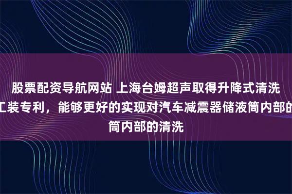 股票配资导航网站 上海台姆超声取得升降式清洗喷头工装专利，能够更好的实现对汽车减震器储液筒内部的清洗