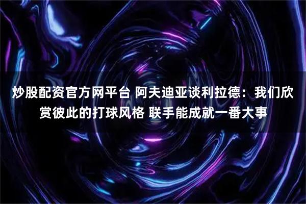 炒股配资官方网平台 阿夫迪亚谈利拉德：我们欣赏彼此的打球风格 联手能成就一番大事