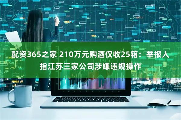 配资365之家 210万元购酒仅收25箱：举报人指江苏三家公司涉嫌违规操作
