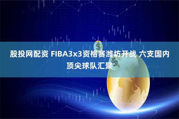 股投网配资 FIBA3x3资格赛潍坊开战 六支国内顶尖球队汇聚