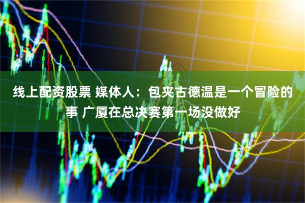 线上配资股票 媒体人：包夹古德温是一个冒险的事 广厦在总决赛第一场没做好