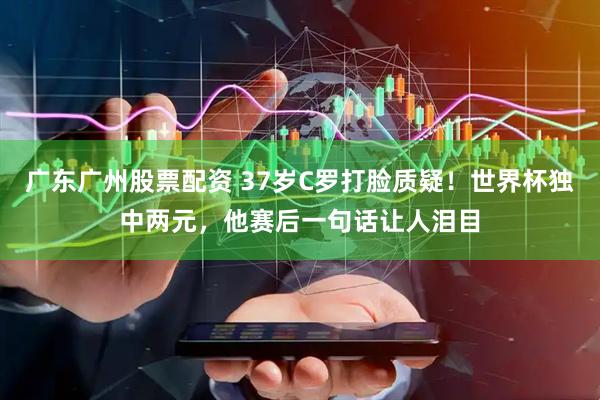 广东广州股票配资 37岁C罗打脸质疑！世界杯独中两元，他赛后一句话让人泪目