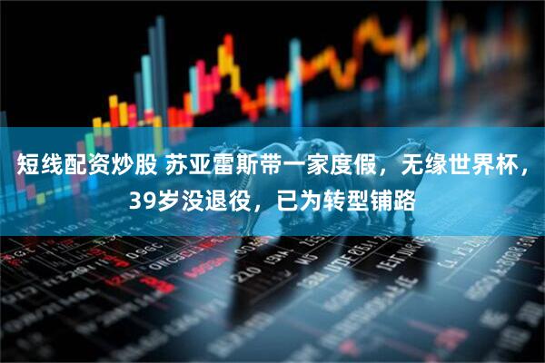短线配资炒股 苏亚雷斯带一家度假，无缘世界杯，39岁没退役，已为转型铺路