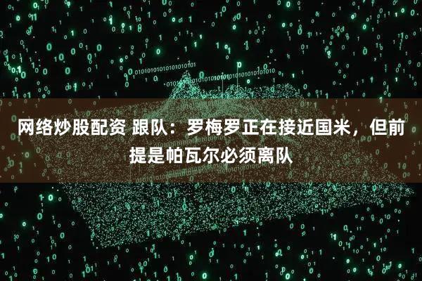 网络炒股配资 跟队:罗梅罗正在接近国米,但前提是帕瓦尔必须离队