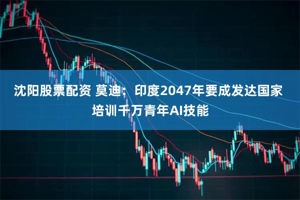 沈阳股票配资 莫迪：印度2047年要成发达国家 培训千万青年AI技能