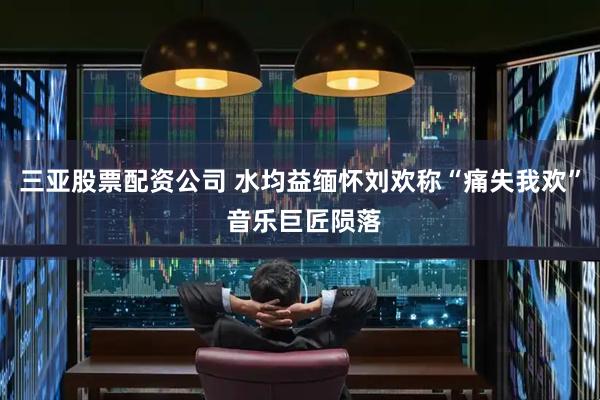 三亚股票配资公司 水均益缅怀刘欢称“痛失我欢” 音乐巨匠陨落