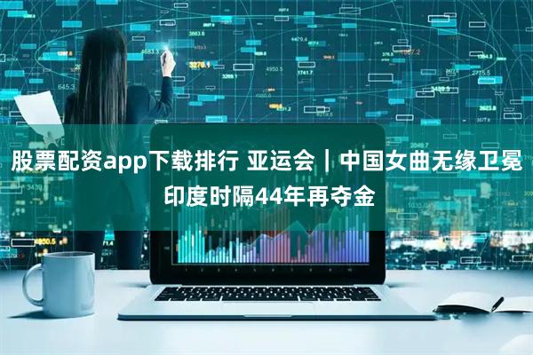 股票配资app下载排行 亚运会｜中国女曲无缘卫冕 印度时隔44年再夺金