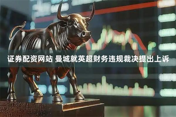 证券配资网站 曼城就英超财务违规裁决提出上诉
